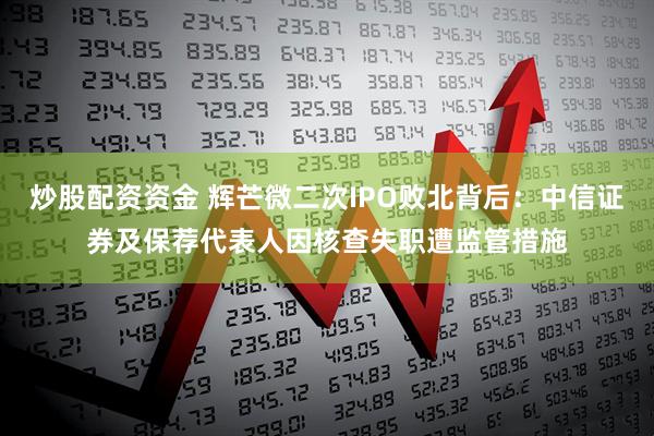 炒股配资资金 辉芒微二次IPO败北背后：中信证券及保荐代表人因核查失职遭监管措施