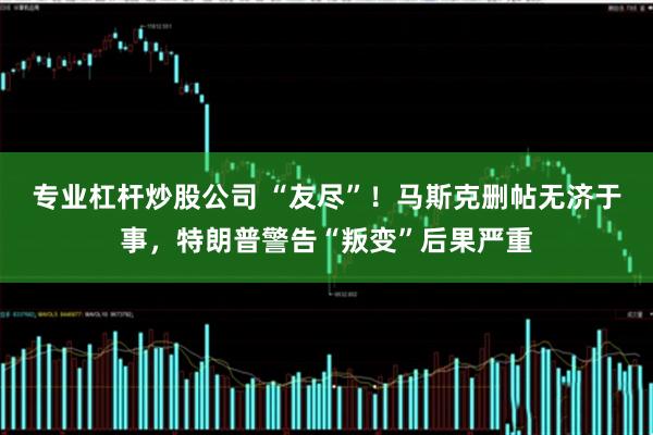 专业杠杆炒股公司 “友尽”！马斯克删帖无济于事，特朗普警告“叛变”后果严重