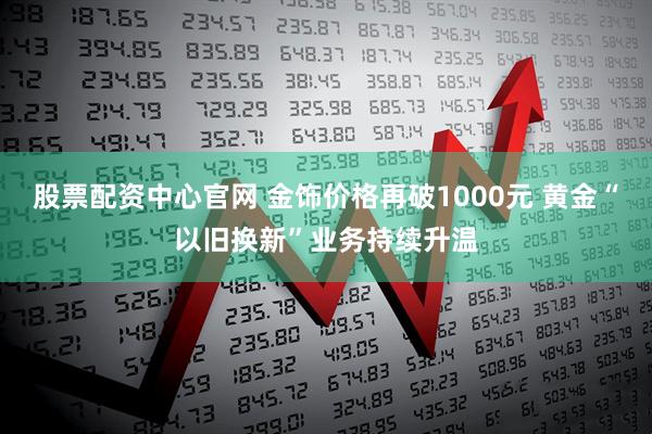 股票配资中心官网 金饰价格再破1000元 黄金“以旧换新”业务持续升温