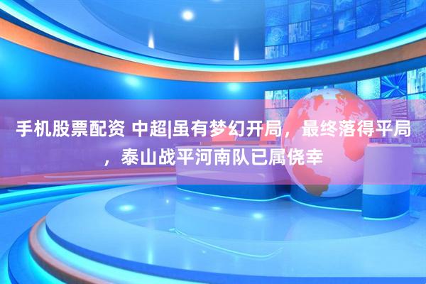 手机股票配资 中超|虽有梦幻开局，最终落得平局，泰山战平河南队已属侥幸