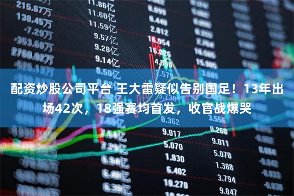 配资炒股公司平台 王大雷疑似告别国足！13年出场42次，18强赛均首发，收官战爆哭