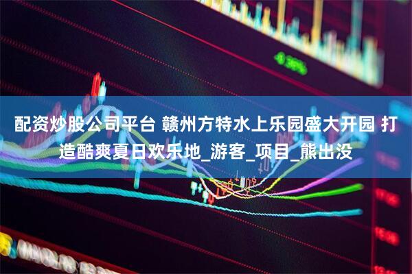 配资炒股公司平台 赣州方特水上乐园盛大开园 打造酷爽夏日欢乐地_游客_项目_熊出没