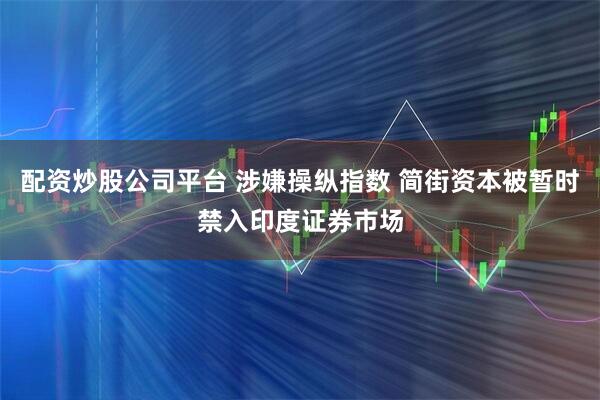 配资炒股公司平台 涉嫌操纵指数 简街资本被暂时禁入印度证券市场
