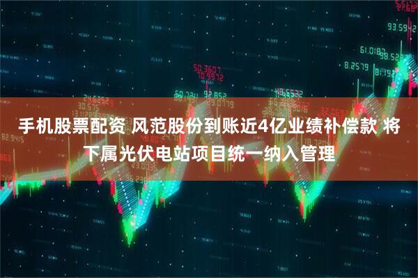 手机股票配资 风范股份到账近4亿业绩补偿款 将下属光伏电站项目统一纳入管理