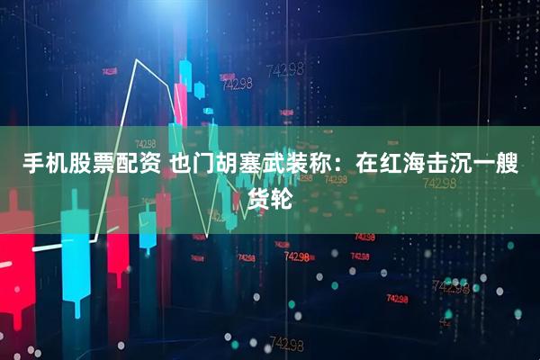 手机股票配资 也门胡塞武装称：在红海击沉一艘货轮