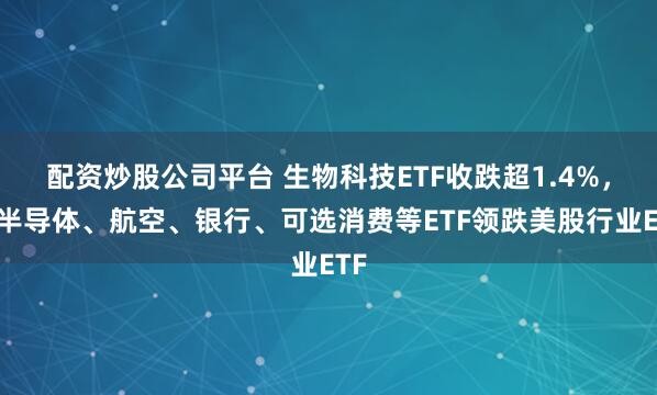 配资炒股公司平台 生物科技ETF收跌超1.4%，和半导体、航空、银行、可选消费等ETF领跌美股行业ETF
