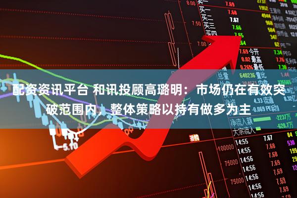 配资资讯平台 和讯投顾高璐明：市场仍在有效突破范围内，整体策略以持有做多为主