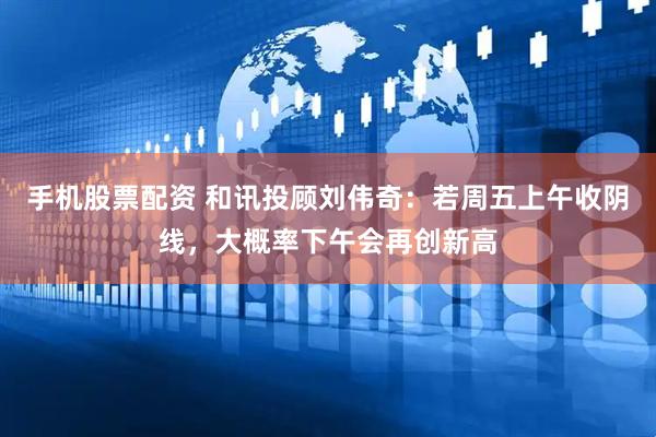 手机股票配资 和讯投顾刘伟奇：若周五上午收阴线，大概率下午会再创新高