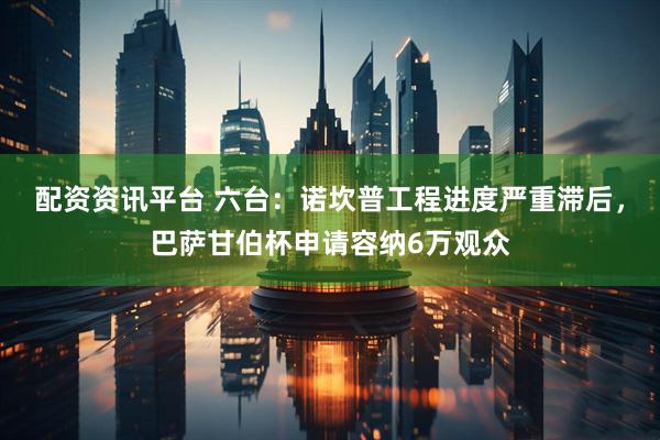 配资资讯平台 六台：诺坎普工程进度严重滞后，巴萨甘伯杯申请容纳6万观众