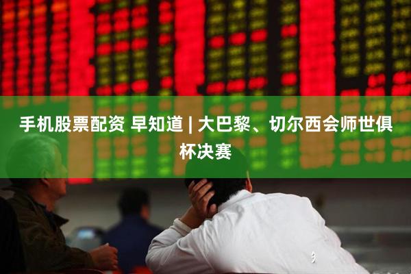 手机股票配资 早知道 | 大巴黎、切尔西会师世俱杯决赛