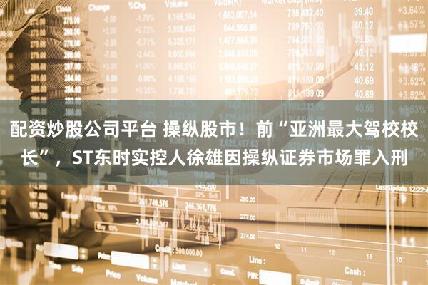 配资炒股公司平台 操纵股市！前“亚洲最大驾校校长”，ST东时实控人徐雄因操纵证券市场罪入刑