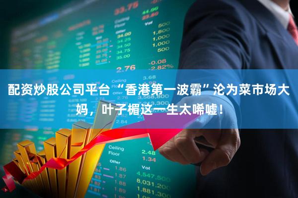 配资炒股公司平台 “香港第一波霸”沦为菜市场大妈，叶子楣这一生太唏嘘！
