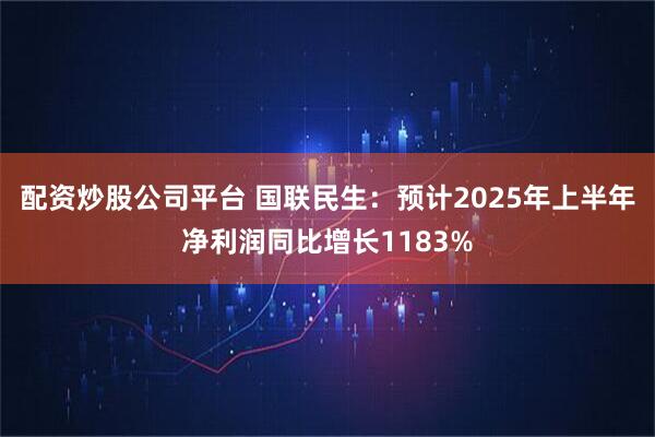 配资炒股公司平台 国联民生：预计2025年上半年净利润同比增长1183%