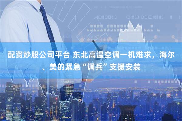 配资炒股公司平台 东北高温空调一机难求，海尔、美的紧急“调兵”支援安装
