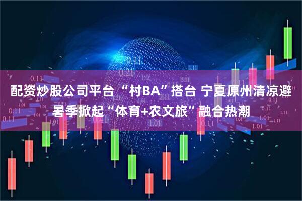 配资炒股公司平台 “村BA”搭台 宁夏原州清凉避暑季掀起“体育+农文旅”融合热潮