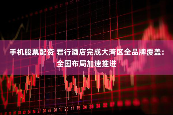 手机股票配资 君行酒店完成大湾区全品牌覆盖：全国布局加速推进
