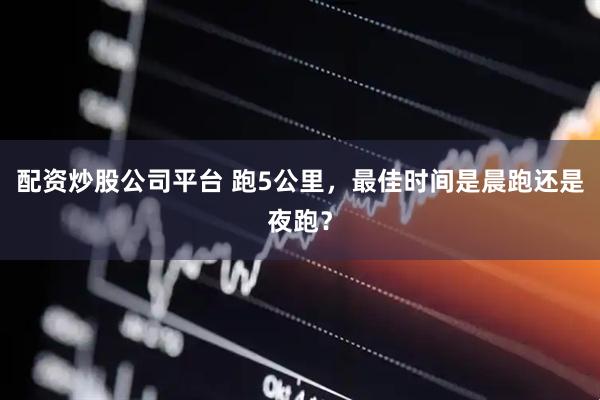配资炒股公司平台 跑5公里，最佳时间是晨跑还是夜跑？