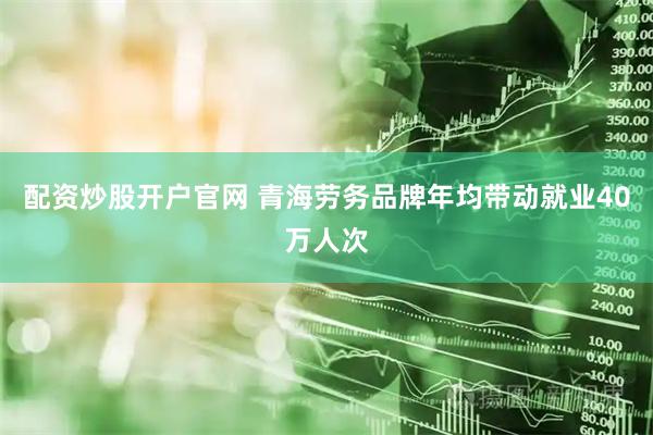 配资炒股开户官网 青海劳务品牌年均带动就业40万人次