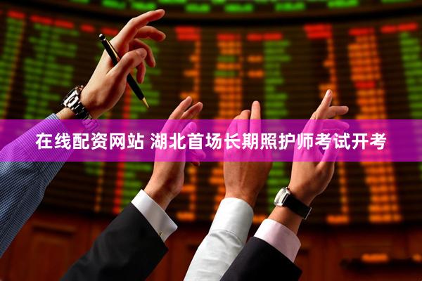 在线配资网站 湖北首场长期照护师考试开考