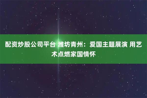 配资炒股公司平台 潍坊青州：爱国主题展演 用艺术点燃家国情怀