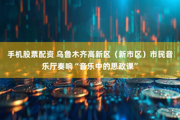 手机股票配资 乌鲁木齐高新区（新市区）市民音乐厅奏响“音乐中的思政课”