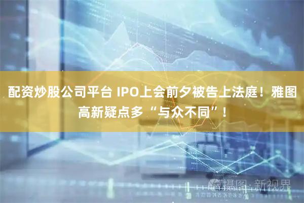 配资炒股公司平台 IPO上会前夕被告上法庭！雅图高新疑点多 “与众不同”！