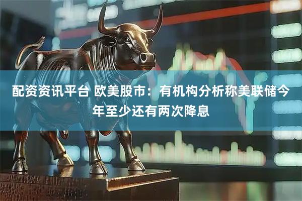 配资资讯平台 欧美股市：有机构分析称美联储今年至少还有两次降息
