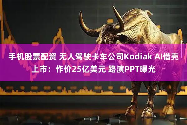 手机股票配资 无人驾驶卡车公司Kodiak AI借壳上市：作价25亿美元 路演PPT曝光