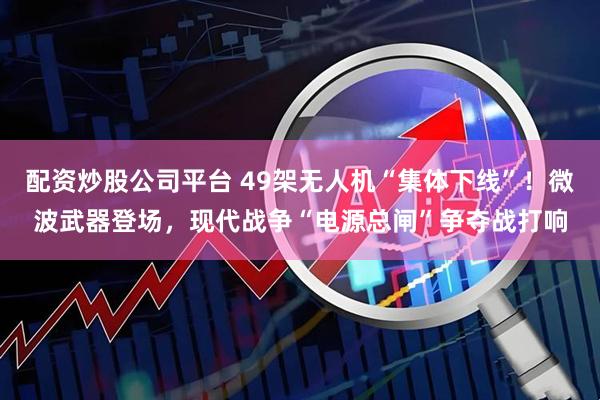 配资炒股公司平台 49架无人机“集体下线”！微波武器登场，现代战争“电源总闸”争夺战打响