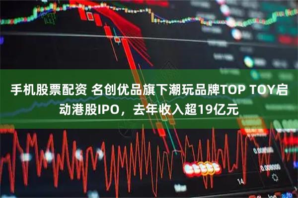 手机股票配资 名创优品旗下潮玩品牌TOP TOY启动港股IPO，去年收入超19亿元