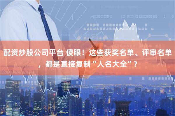 配资炒股公司平台 傻眼！这些获奖名单、评审名单，都是直接复制“人名大全”？