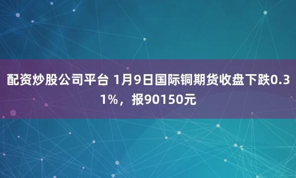 配资炒股公司平台 1月9日国际铜期货收盘下跌0.31%，报90150元