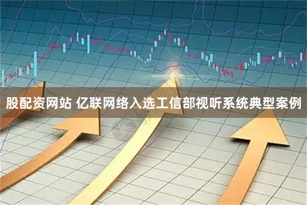 股配资网站 亿联网络入选工信部视听系统典型案例