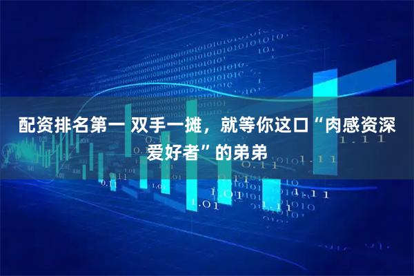 配资排名第一 双手一摊，就等你这口“肉感资深爱好者”的弟弟