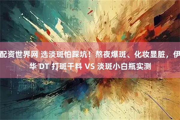配资世界网 选淡斑怕踩坑！熬夜爆斑、化妆显脏，伊华 DT 打斑干料 VS 淡斑小白瓶实测
