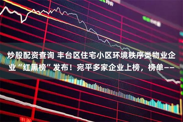 炒股配资查询 丰台区住宅小区环境秩序类物业企业“红黑榜”发布！宛平多家企业上榜，榜单——