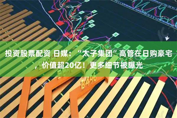 投资股票配资 日媒：“太子集团”高管在日购豪宅，价值超20亿！更多细节被曝光