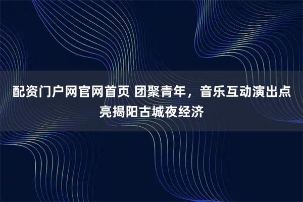 配资门户网官网首页 团聚青年，音乐互动演出点亮揭阳古城夜经济