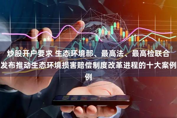 炒股开户要求 生态环境部、最高法、最高检联合发布推动生态环境损害赔偿制度改革进程的十大案例