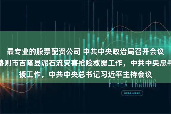 最专业的股票配资公司 中共中央政治局召开会议，研究部署西藏日喀则市吉隆县泥石流灾害抢险救援工作，中共中央总书记习近平主持会议