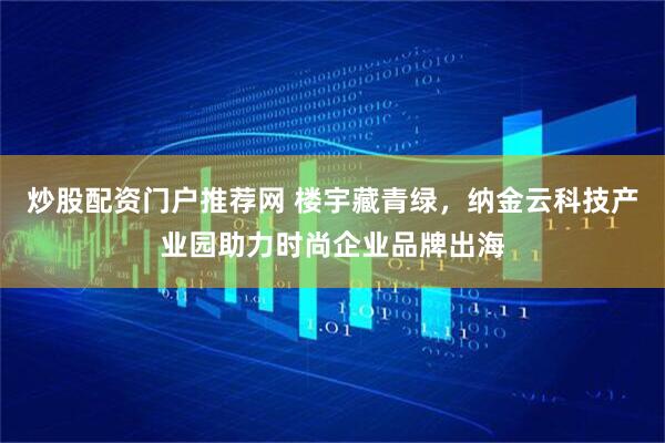 炒股配资门户推荐网 楼宇藏青绿，纳金云科技产业园助力时尚企业品牌出海