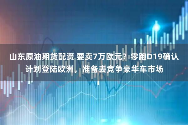 山东原油期货配资 要卖7万欧元？零跑D19确认计划登陆欧洲，准备去竞争豪华车市场