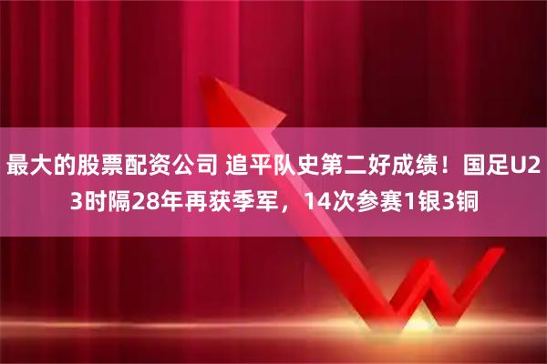 最大的股票配资公司 追平队史第二好成绩！国足U23时隔28年再获季军，14次参赛1银3铜