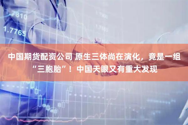 中国期货配资公司 原生三体尚在演化，竟是一组“三胞胎”！中国天眼又有重大发现