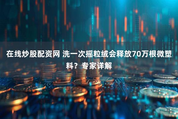 在线炒股配资网 洗一次摇粒绒会释放70万根微塑料？专家详解